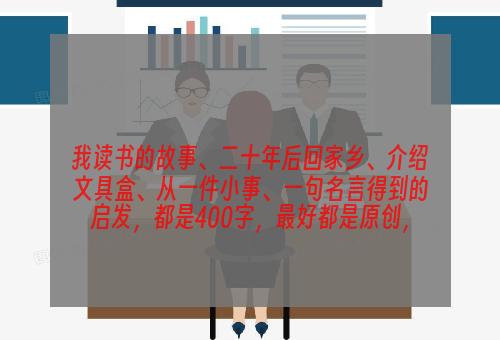 我读书的故事、二十年后回家乡、介绍文具盒、从一件小事、一句名言得到的启发，都是400字，最好都是原创，