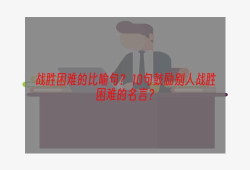 战胜困难的比喻句？ 10句鼓励别人战胜困难的名言？