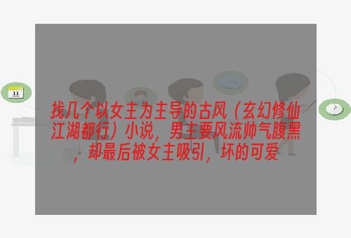 找几个以女主为主导的古风（玄幻修仙江湖都行）小说，男主要风流帅气腹黑，却最后被女主吸引，坏的可爱