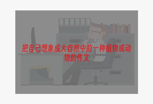 把自己想象成大自然中的一种植物或动物的作文