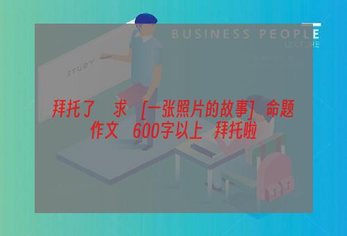 拜托了     求    [一张照片的故事]   命题作文    600字以上   拜托啦