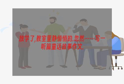 放学了,教室里静悄悄的.忽然……写一听篇童话故事作文.