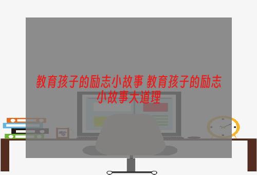 教育孩子的励志小故事 教育孩子的励志小故事大道理