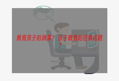教育孩子的故事？ 孩子教育的经典话题？