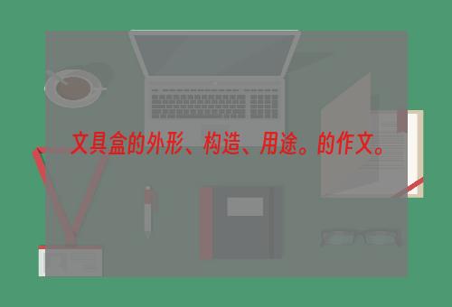 文具盒的外形、构造、用途。的作文。