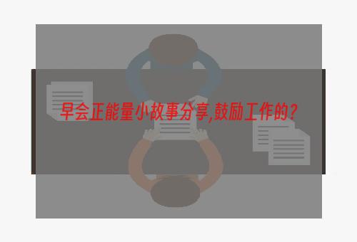 早会正能量小故事分享,鼓励工作的？