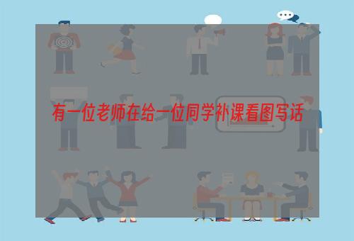 有一位老师在给一位同学补课看图写话