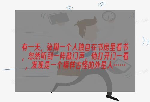 有一天，张翔一个人独自在书房里看书，忽然听到一阵敲门声，他打开门一看，发现是一个模样古怪的外星人……