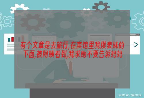 有个文章是去旅行,在宾馆里我摸表妹的下面,被阿姨看到,我求她不要告诉妈妈