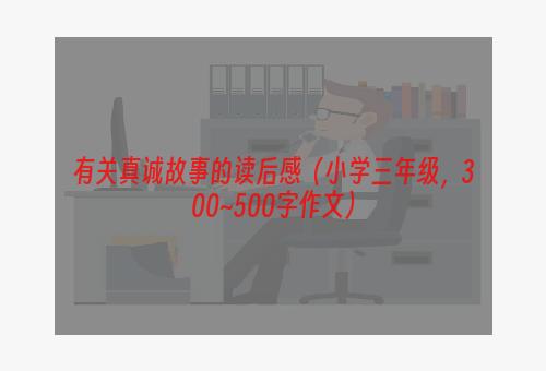 有关真诚故事的读后感（小学三年级，300~500字作文）