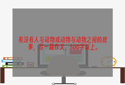 有没有人与动物或动物与动物之间的故事，写一篇作文，500字以上。
