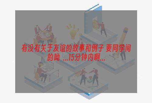 有没有关于友谊的故事和例子 要同学间的呦  ...15分钟内啊...
