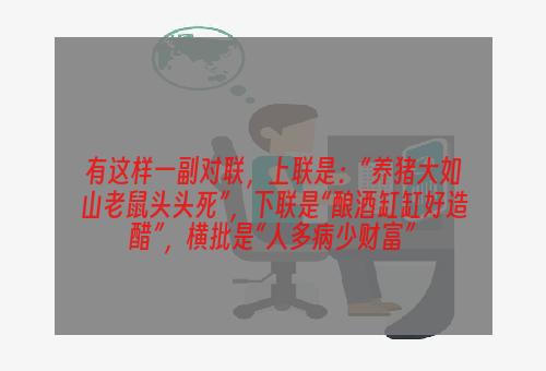 有这样一副对联，上联是：“养猪大如山老鼠头头死”，下联是“酿酒缸缸好造醋”，横批是“人多病少财富”