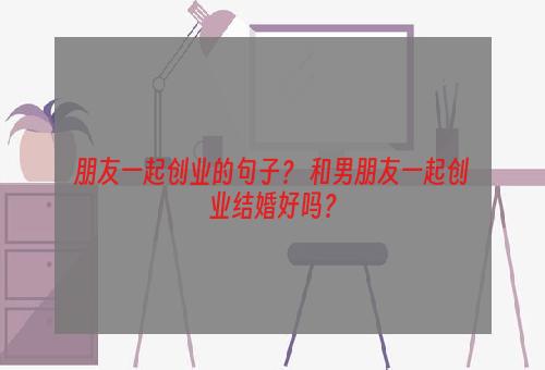 朋友一起创业的句子？ 和男朋友一起创业结婚好吗？