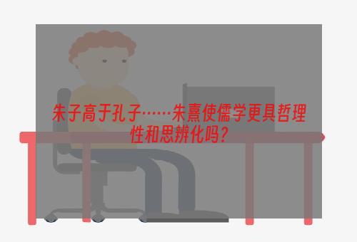 朱子高于孔子……朱熹使儒学更具哲理性和思辨化吗？