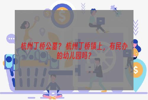 杭州丁桥公墓？ 杭州丁桥镇上，有民办的幼儿园吗？