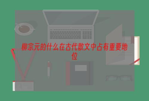 柳宗元的什么在古代散文中占有重要地位
