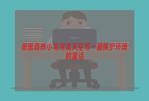 根据森林小鸟河流天空写一篇保护环境的童话