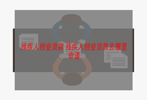 残疾人创业贷款 残疾人创业贷款去哪里申请