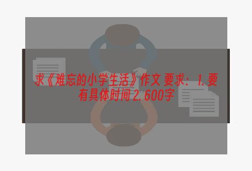求《难忘的小学生活》作文 要求： 1. 要有具体时间 2. 600字