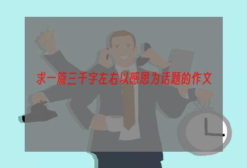 求一篇三千字左右以感恩为话题的作文