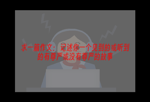 求一篇作文： 记述你一个见到的或听到的有尊严或没有尊严的故事