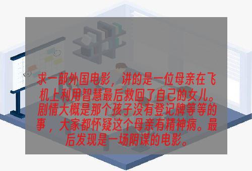 求一部外国电影，讲的是一位母亲在飞机上利用智慧最后救回了自己的女儿。 剧情大概是那个孩子没有登记牌等等的事 ，大家都怀疑这个母亲有精神病。最后发现是一场阴谋的电影。