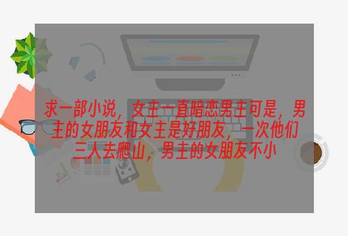 求一部小说，女主一直暗恋男主可是，男主的女朋友和女主是好朋友，一次他们三人去爬山，男主的女朋友不小