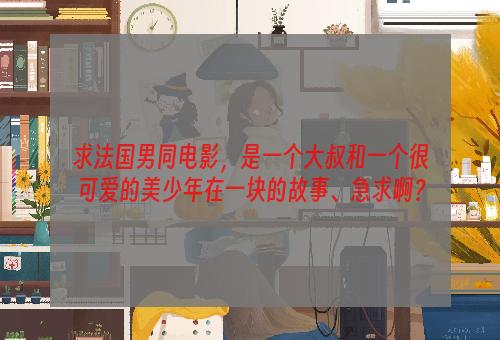 求法国男同电影，是一个大叔和一个很可爱的美少年在一块的故事、急求啊？
