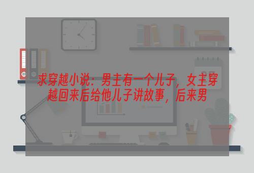 求穿越小说：男主有一个儿子，女主穿越回来后给他儿子讲故事，后来男