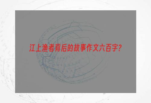 江上渔者背后的故事作文六百字？