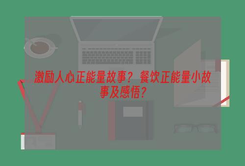 激励人心正能量故事？ 餐饮正能量小故事及感悟？