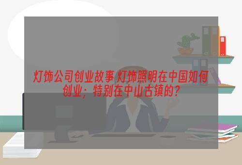 灯饰公司创业故事 灯饰照明在中国如何创业；特别在中山古镇的？