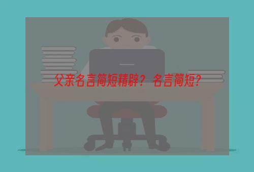 父亲名言简短精辟？ 名言简短？