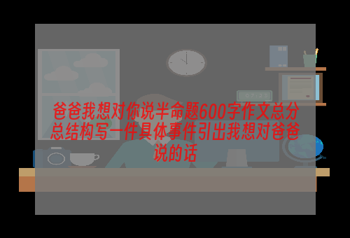 爸爸我想对你说半命题600字作文总分总结构写一件具体事件引出我想对爸爸说的话
