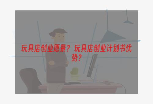 玩具店创业愿景？ 玩具店创业计划书优势？