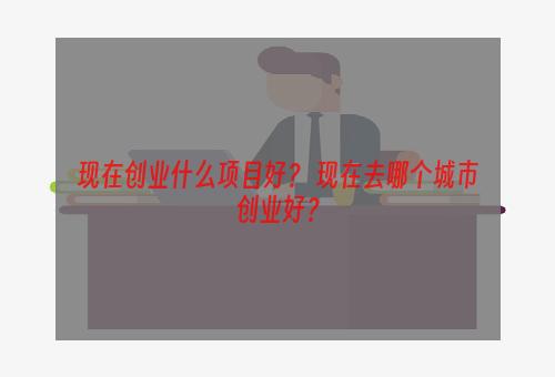 现在创业什么项目好？ 现在去哪个城市创业好？