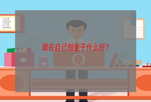 现在自己创业干什么好？