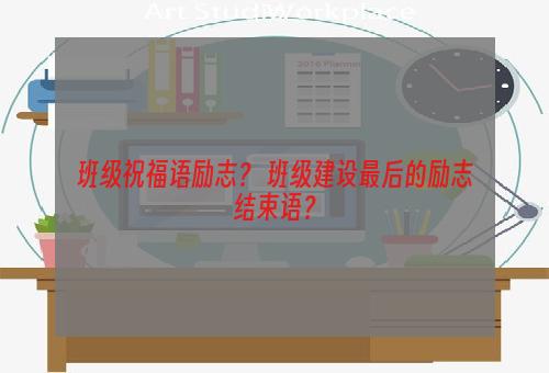 班级祝福语励志？ 班级建设最后的励志结束语？