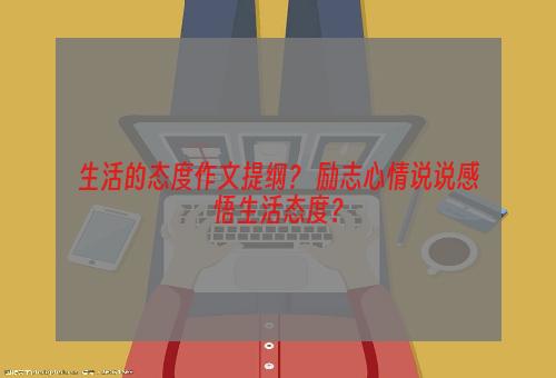 生活的态度作文提纲？ 励志心情说说感悟生活态度？