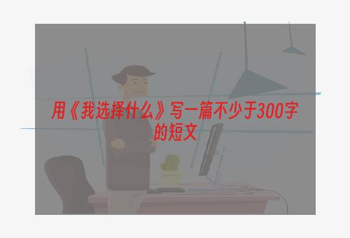 用《我选择什么》写一篇不少于300字的短文