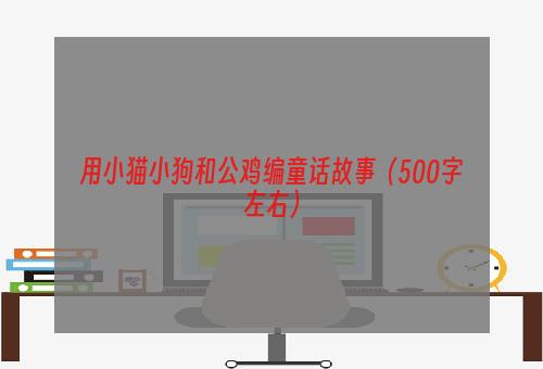 用小猫小狗和公鸡编童话故事（500字左右）