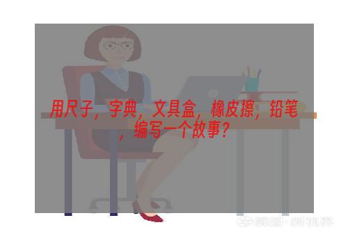 用尺子，字典，文具盒，橡皮擦，铅笔，编写一个故事？