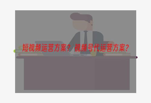 短视频运营方案？ 视频号代运营方案？