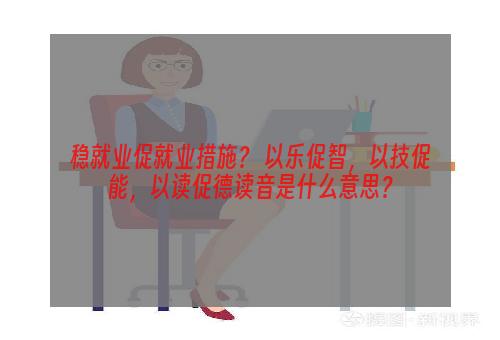 稳就业促就业措施？ 以乐促智，以技促能，以读促德读音是什么意思？