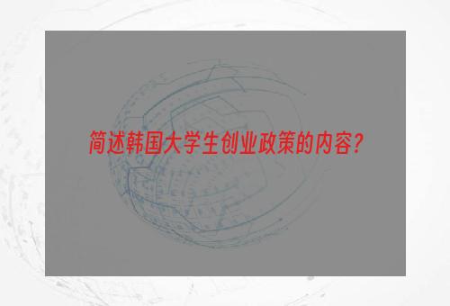 简述韩国大学生创业政策的内容？