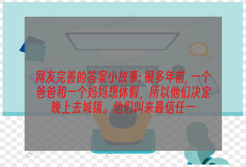 网友完善的答案小故事: 很多年前, 一个爸爸和一个妈妈想休假，所以他们决定晚上去城镇。他们叫来最信任一
