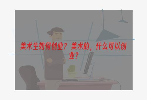 美术生如何创业？ 美术的，什么可以创业？