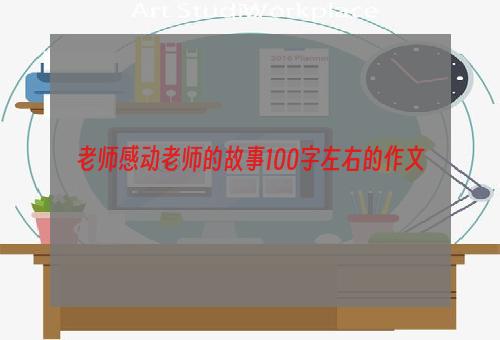 老师感动老师的故事100字左右的作文