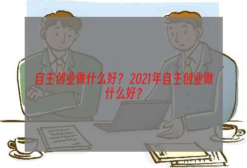 自主创业做什么好？ 2021年自主创业做什么好？